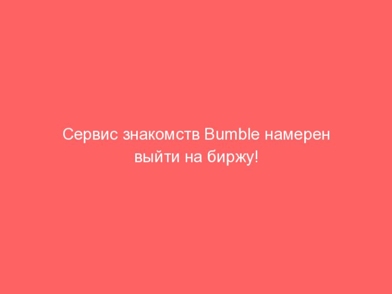 Сервис знакомств Bumble намерен выйти на биржу!