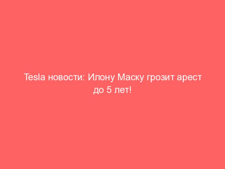 Tesla новости: Илону Маску грозит арест до 5 лет!